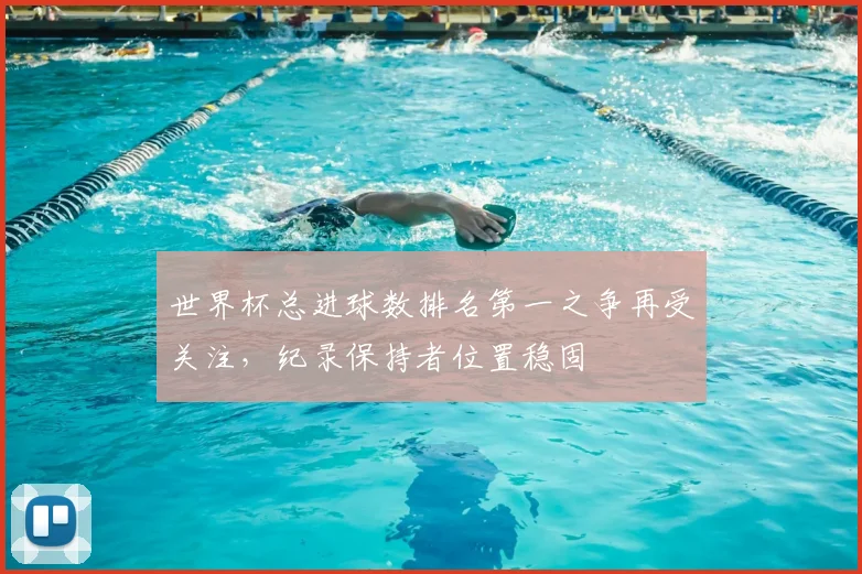 世界杯总进球数排名第一之争再受关注，纪录保持者位置稳固