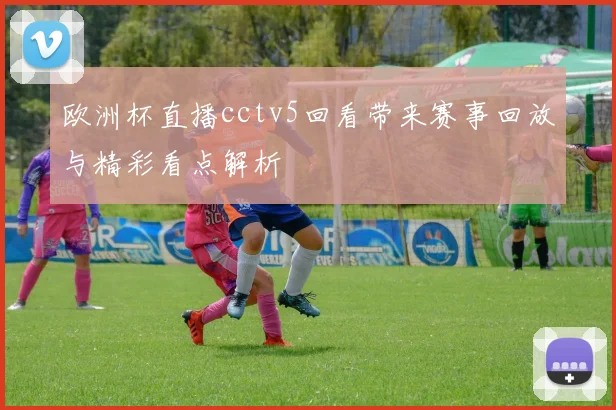 欧洲杯直播cctv5回看带来赛事回放与精彩看点解析
