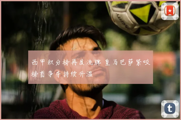 西甲积分榜再度洗牌 皇马巴萨紧咬榜首争夺持续升温