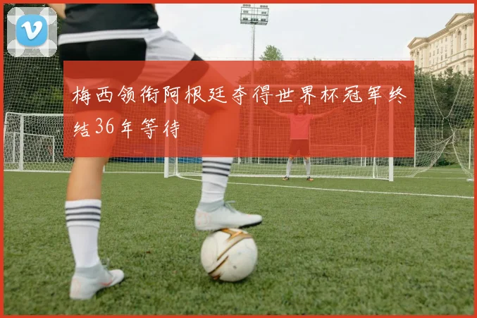 梅西领衔阿根廷夺得世界杯冠军终结36年等待