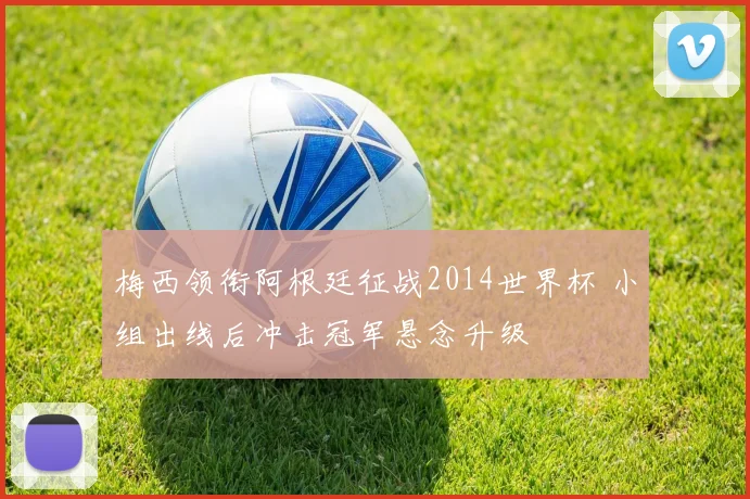 梅西领衔阿根廷征战2014世界杯 小组出线后冲击冠军悬念升级