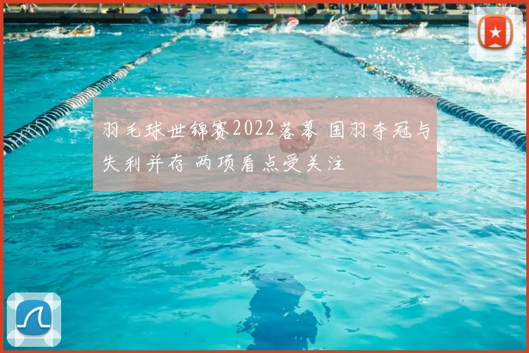 羽毛球世锦赛2022落幕 国羽夺冠与失利并存 两项看点受关注