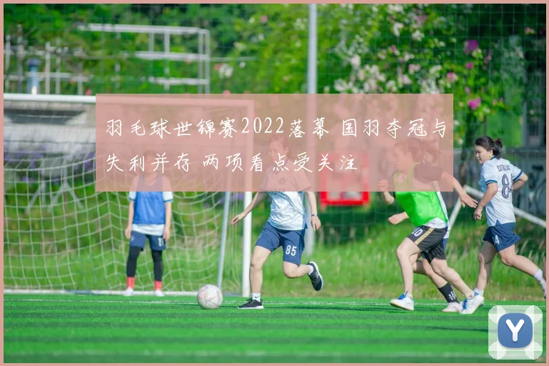 羽毛球世锦赛2022落幕 国羽夺冠与失利并存 两项看点受关注